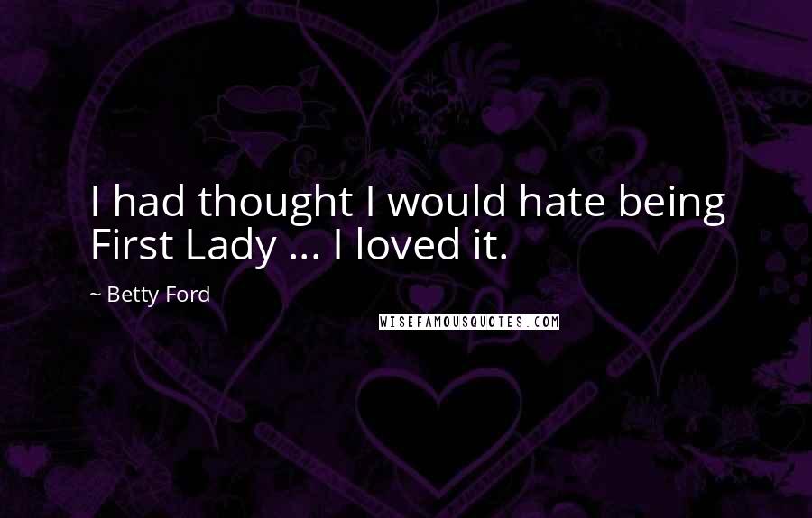 Betty Ford Quotes: I had thought I would hate being First Lady ... I loved it.