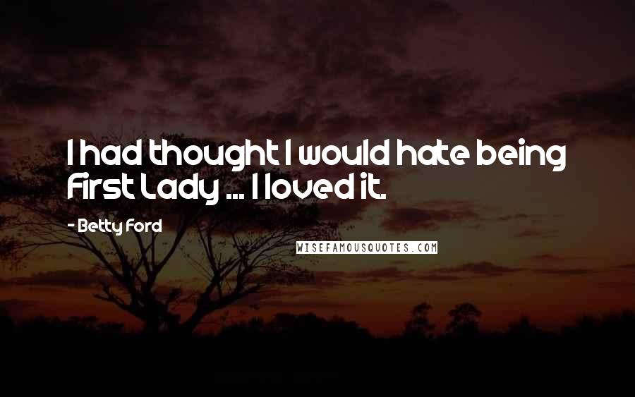 Betty Ford Quotes: I had thought I would hate being First Lady ... I loved it.