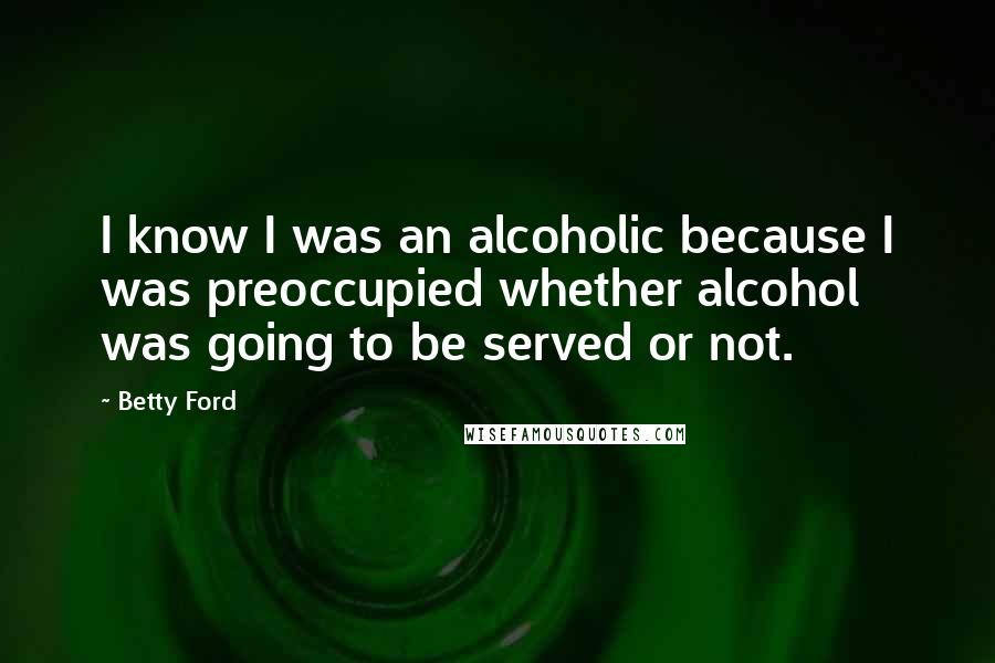 Betty Ford Quotes: I know I was an alcoholic because I was preoccupied whether alcohol was going to be served or not.