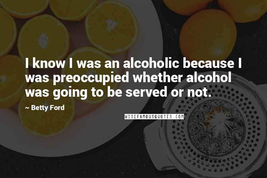 Betty Ford Quotes: I know I was an alcoholic because I was preoccupied whether alcohol was going to be served or not.