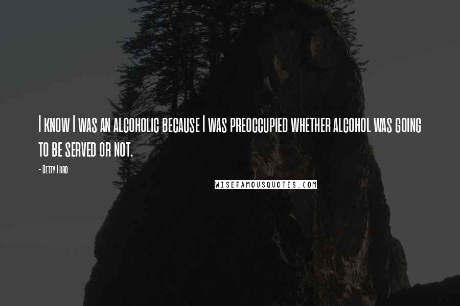 Betty Ford Quotes: I know I was an alcoholic because I was preoccupied whether alcohol was going to be served or not.