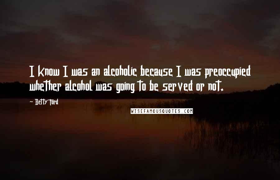 Betty Ford Quotes: I know I was an alcoholic because I was preoccupied whether alcohol was going to be served or not.