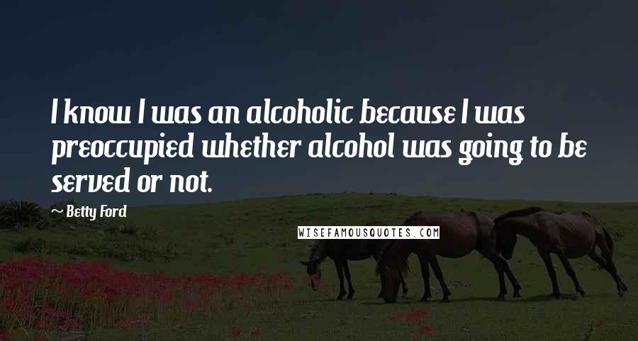 Betty Ford Quotes: I know I was an alcoholic because I was preoccupied whether alcohol was going to be served or not.