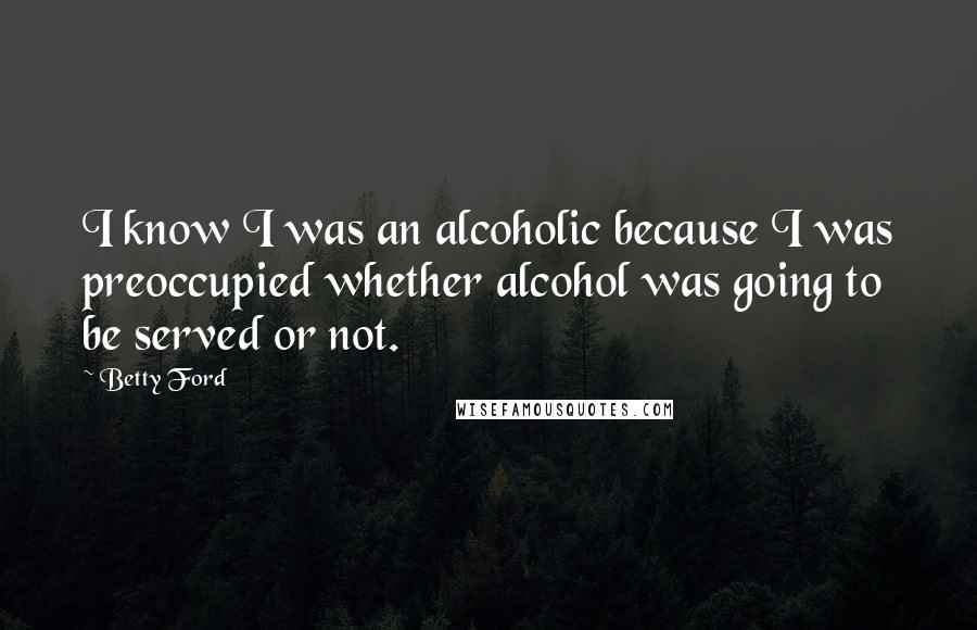 Betty Ford Quotes: I know I was an alcoholic because I was preoccupied whether alcohol was going to be served or not.