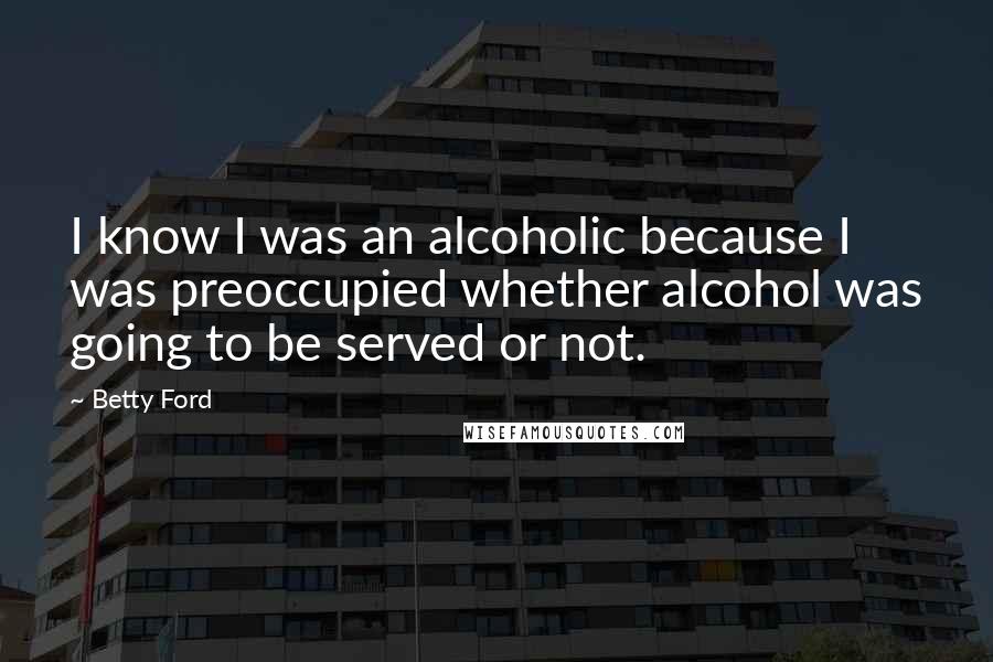 Betty Ford Quotes: I know I was an alcoholic because I was preoccupied whether alcohol was going to be served or not.