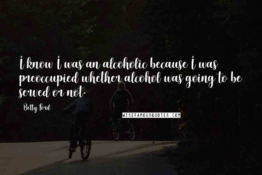 Betty Ford Quotes: I know I was an alcoholic because I was preoccupied whether alcohol was going to be served or not.