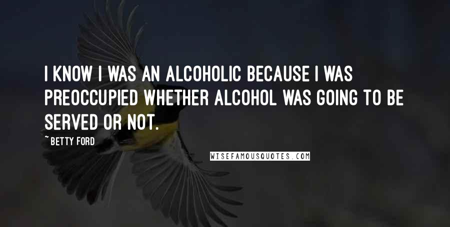 Betty Ford Quotes: I know I was an alcoholic because I was preoccupied whether alcohol was going to be served or not.