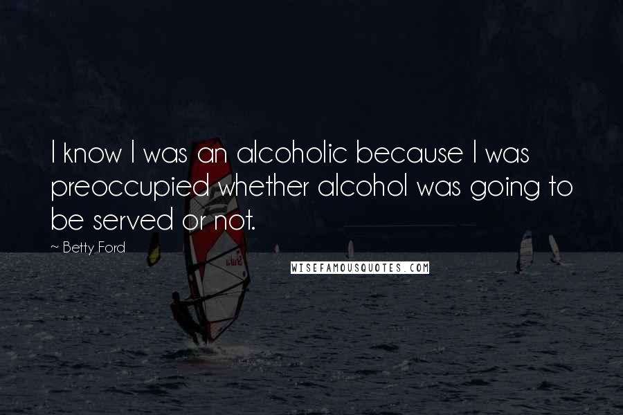 Betty Ford Quotes: I know I was an alcoholic because I was preoccupied whether alcohol was going to be served or not.