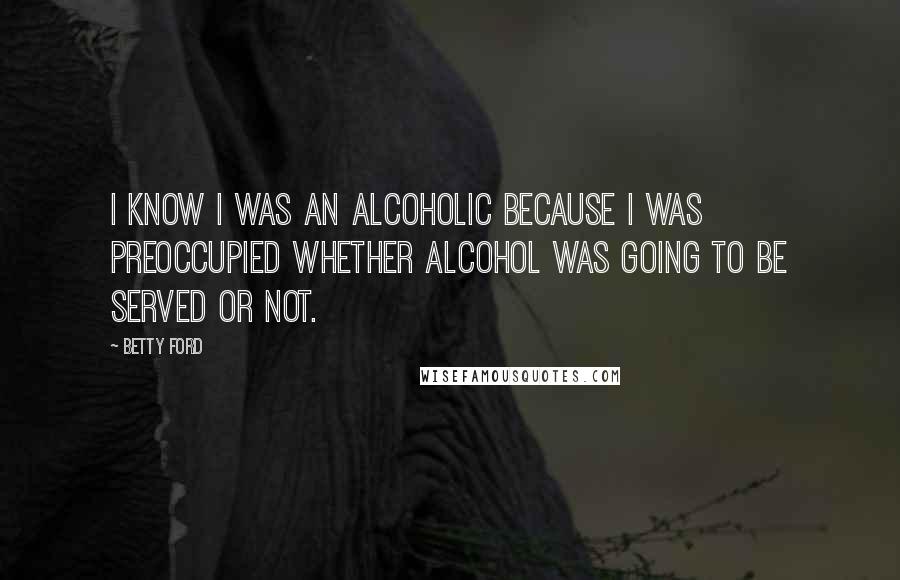 Betty Ford Quotes: I know I was an alcoholic because I was preoccupied whether alcohol was going to be served or not.