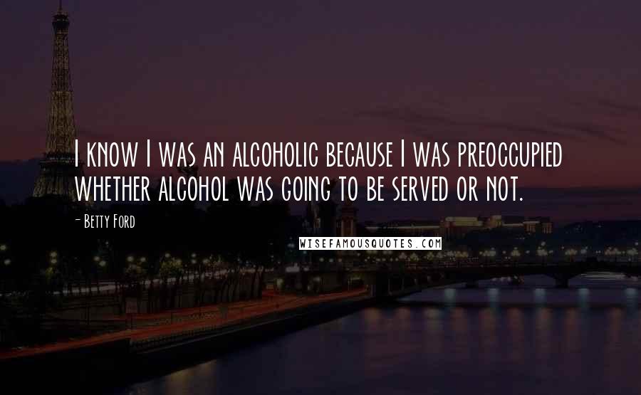 Betty Ford Quotes: I know I was an alcoholic because I was preoccupied whether alcohol was going to be served or not.