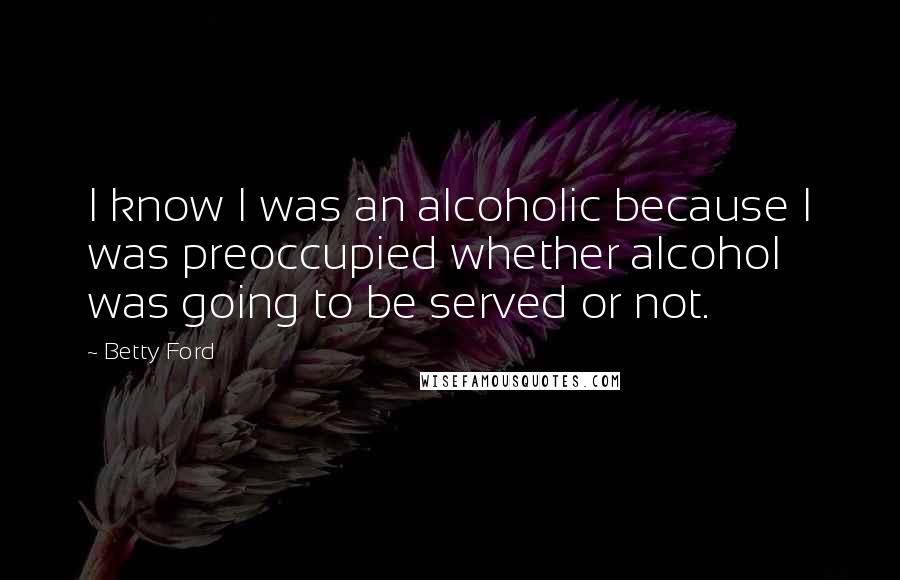 Betty Ford Quotes: I know I was an alcoholic because I was preoccupied whether alcohol was going to be served or not.