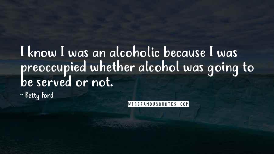 Betty Ford Quotes: I know I was an alcoholic because I was preoccupied whether alcohol was going to be served or not.
