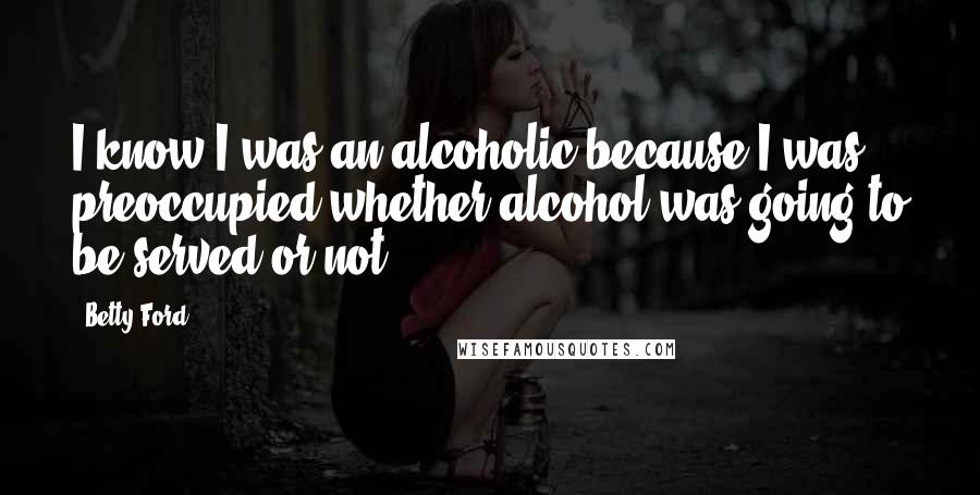 Betty Ford Quotes: I know I was an alcoholic because I was preoccupied whether alcohol was going to be served or not.