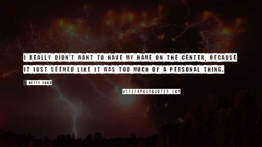 Betty Ford Quotes: I really didn't want to have my name on the center, because it just seemed like it was too much of a personal thing.