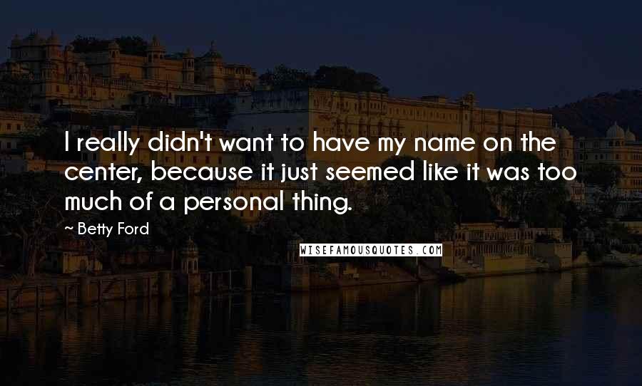 Betty Ford Quotes: I really didn't want to have my name on the center, because it just seemed like it was too much of a personal thing.