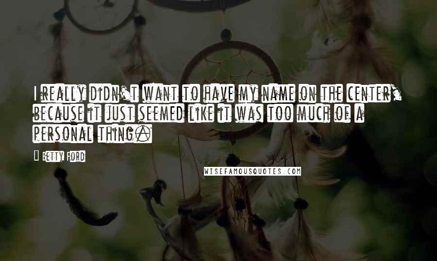 Betty Ford Quotes: I really didn't want to have my name on the center, because it just seemed like it was too much of a personal thing.