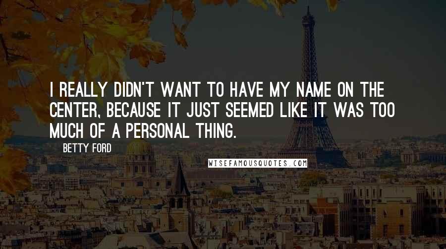 Betty Ford Quotes: I really didn't want to have my name on the center, because it just seemed like it was too much of a personal thing.