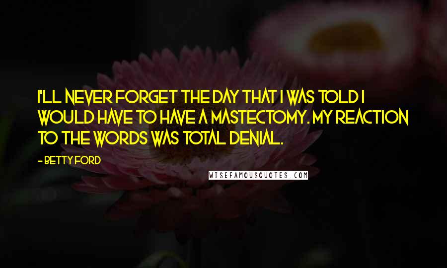 Betty Ford Quotes: I'll never forget the day that I was told I would have to have a mastectomy. My reaction to the words was total denial.
