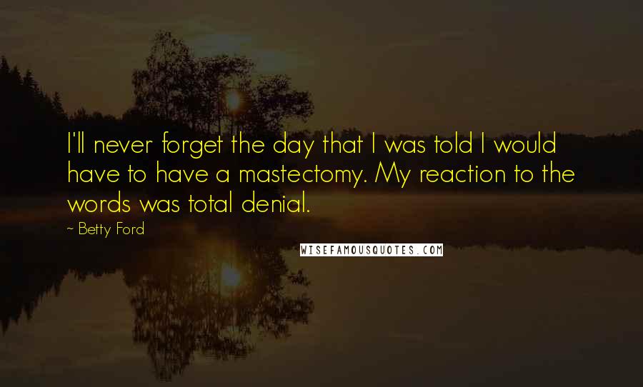Betty Ford Quotes: I'll never forget the day that I was told I would have to have a mastectomy. My reaction to the words was total denial.
