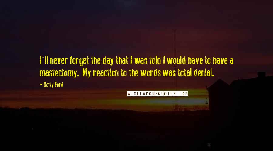 Betty Ford Quotes: I'll never forget the day that I was told I would have to have a mastectomy. My reaction to the words was total denial.