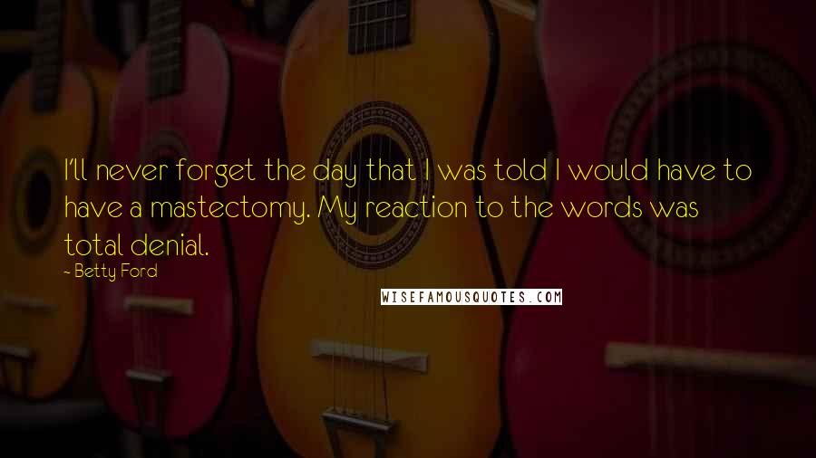 Betty Ford Quotes: I'll never forget the day that I was told I would have to have a mastectomy. My reaction to the words was total denial.