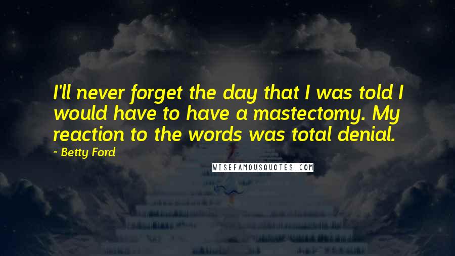 Betty Ford Quotes: I'll never forget the day that I was told I would have to have a mastectomy. My reaction to the words was total denial.
