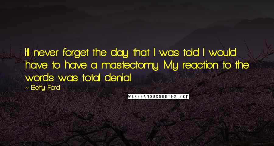 Betty Ford Quotes: I'll never forget the day that I was told I would have to have a mastectomy. My reaction to the words was total denial.