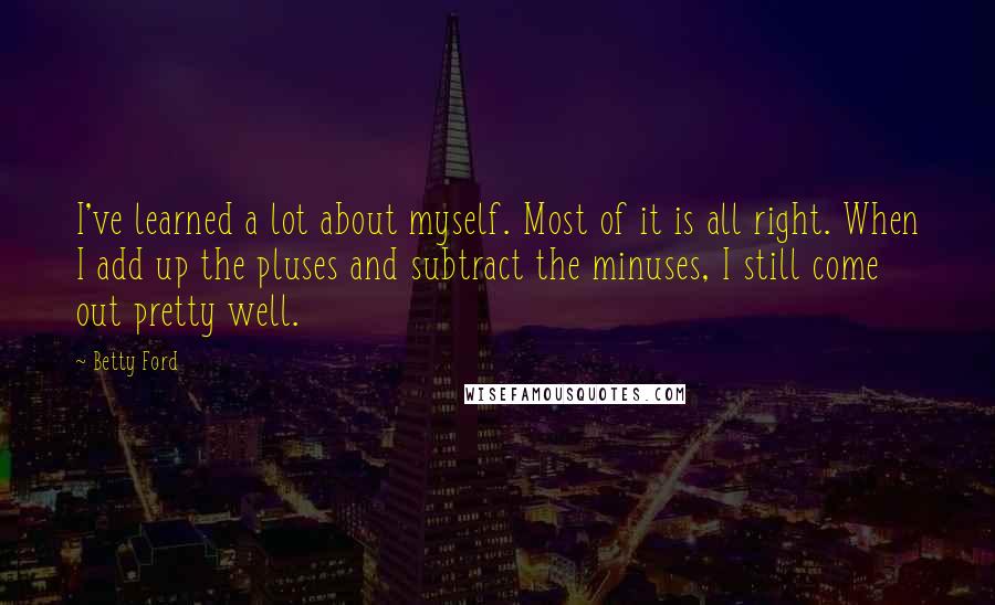 Betty Ford Quotes: I've learned a lot about myself. Most of it is all right. When I add up the pluses and subtract the minuses, I still come out pretty well.