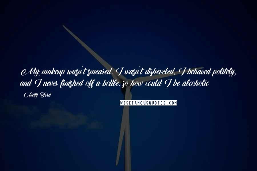 Betty Ford Quotes: My makeup wasn't smeared, I wasn't disheveled, I behaved politely, and I never finished off a bottle, so how could I be alcoholic?