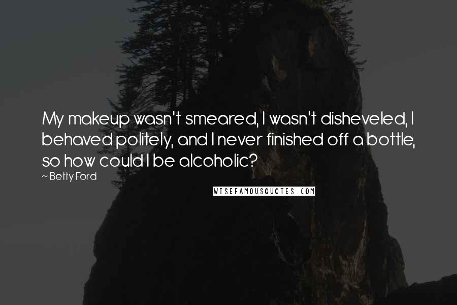 Betty Ford Quotes: My makeup wasn't smeared, I wasn't disheveled, I behaved politely, and I never finished off a bottle, so how could I be alcoholic?