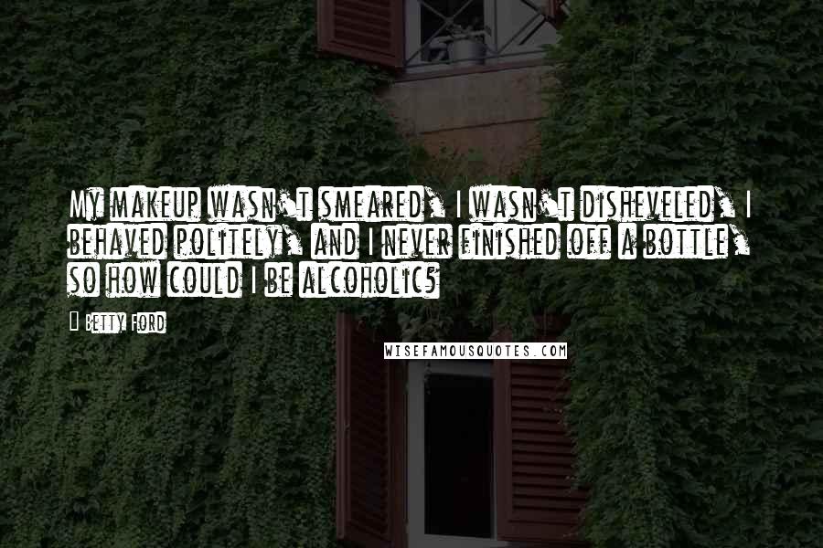 Betty Ford Quotes: My makeup wasn't smeared, I wasn't disheveled, I behaved politely, and I never finished off a bottle, so how could I be alcoholic?