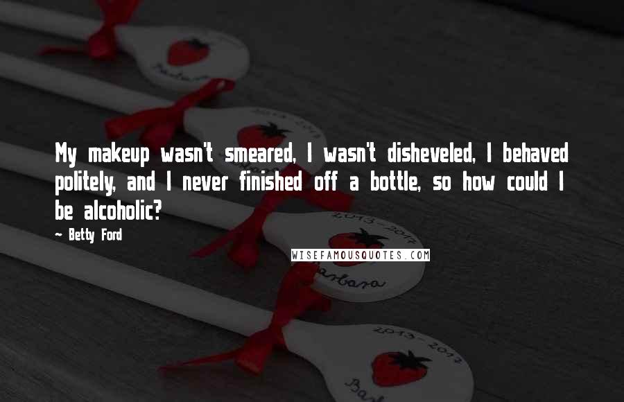 Betty Ford Quotes: My makeup wasn't smeared, I wasn't disheveled, I behaved politely, and I never finished off a bottle, so how could I be alcoholic?