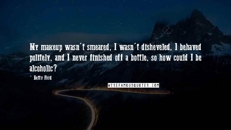 Betty Ford Quotes: My makeup wasn't smeared, I wasn't disheveled, I behaved politely, and I never finished off a bottle, so how could I be alcoholic?