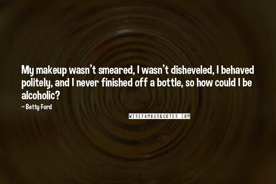 Betty Ford Quotes: My makeup wasn't smeared, I wasn't disheveled, I behaved politely, and I never finished off a bottle, so how could I be alcoholic?