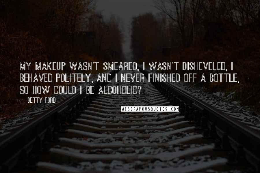 Betty Ford Quotes: My makeup wasn't smeared, I wasn't disheveled, I behaved politely, and I never finished off a bottle, so how could I be alcoholic?