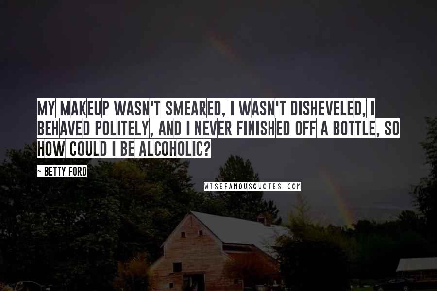 Betty Ford Quotes: My makeup wasn't smeared, I wasn't disheveled, I behaved politely, and I never finished off a bottle, so how could I be alcoholic?