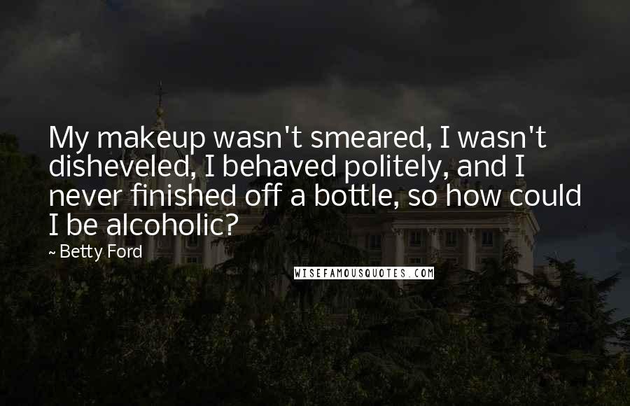 Betty Ford Quotes: My makeup wasn't smeared, I wasn't disheveled, I behaved politely, and I never finished off a bottle, so how could I be alcoholic?