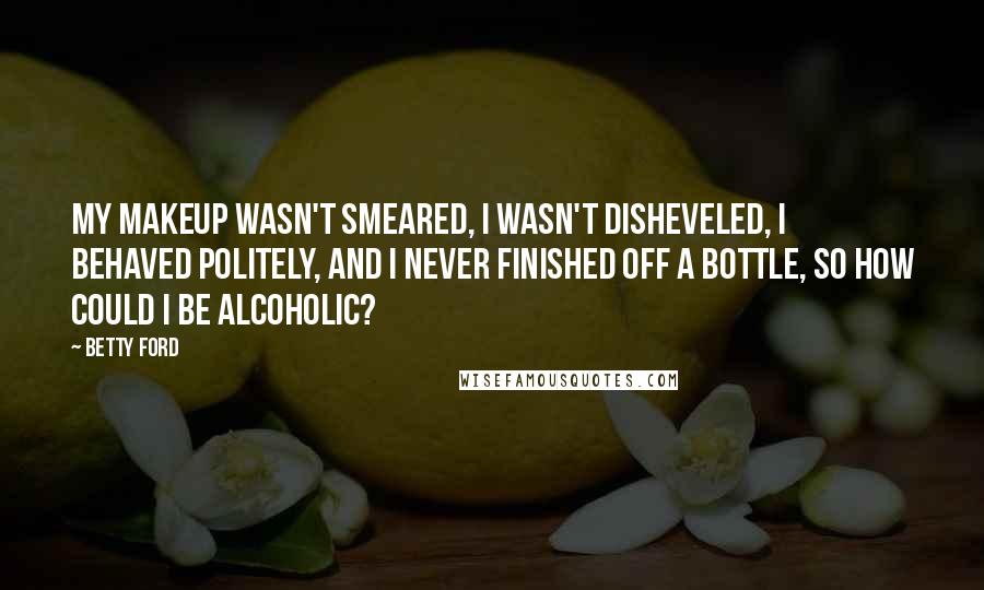 Betty Ford Quotes: My makeup wasn't smeared, I wasn't disheveled, I behaved politely, and I never finished off a bottle, so how could I be alcoholic?