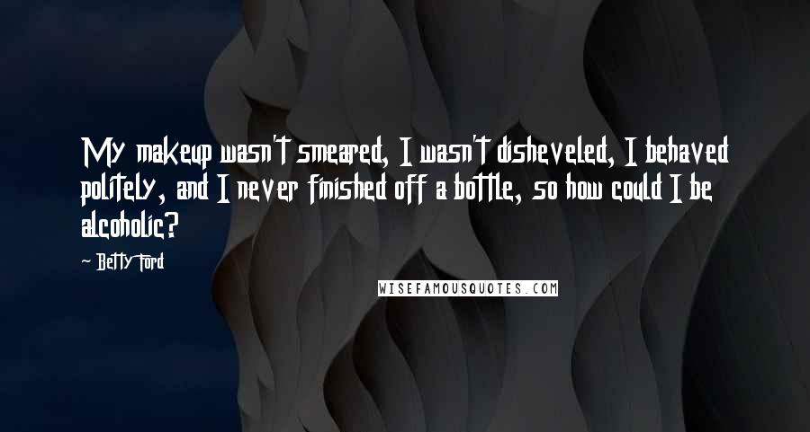 Betty Ford Quotes: My makeup wasn't smeared, I wasn't disheveled, I behaved politely, and I never finished off a bottle, so how could I be alcoholic?