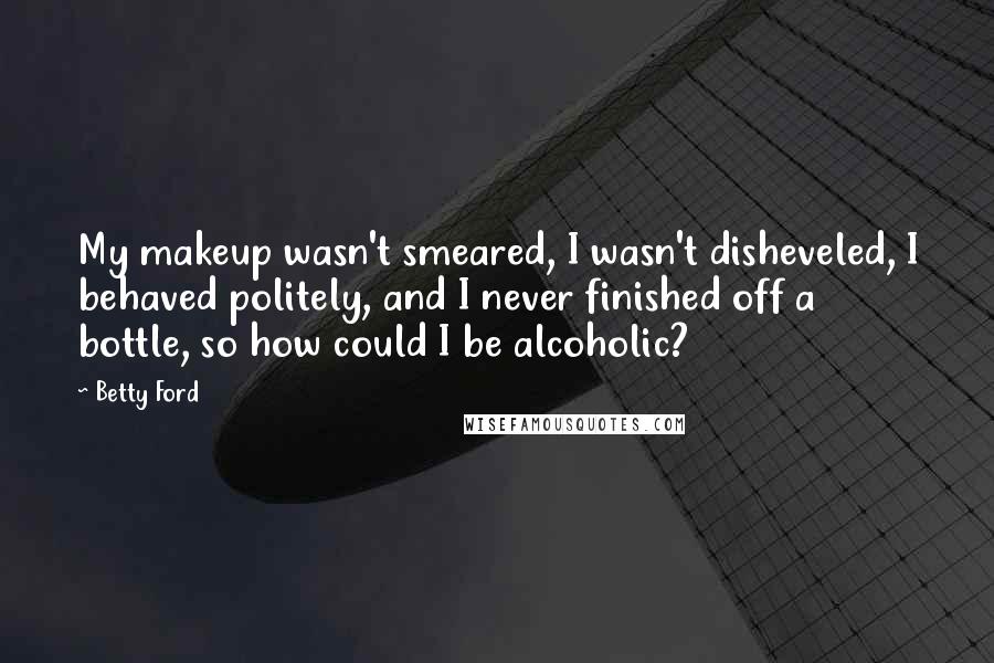 Betty Ford Quotes: My makeup wasn't smeared, I wasn't disheveled, I behaved politely, and I never finished off a bottle, so how could I be alcoholic?