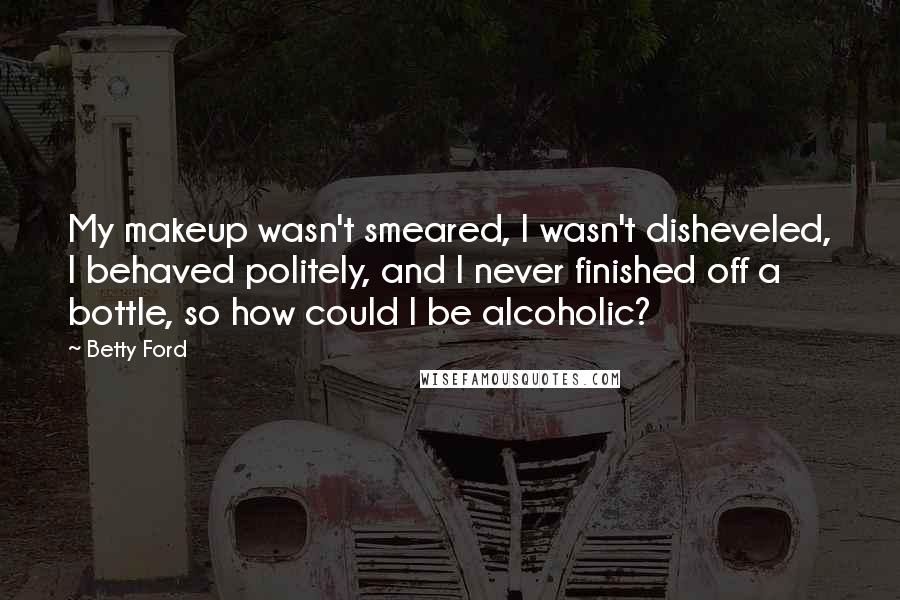 Betty Ford Quotes: My makeup wasn't smeared, I wasn't disheveled, I behaved politely, and I never finished off a bottle, so how could I be alcoholic?