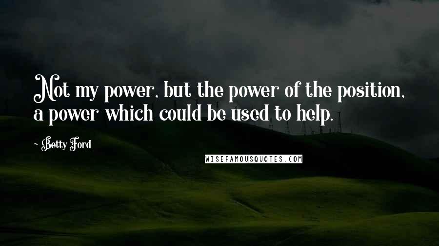 Betty Ford Quotes: Not my power, but the power of the position, a power which could be used to help.