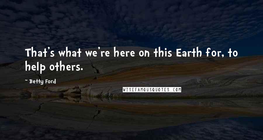 Betty Ford Quotes: That's what we're here on this Earth for, to help others.