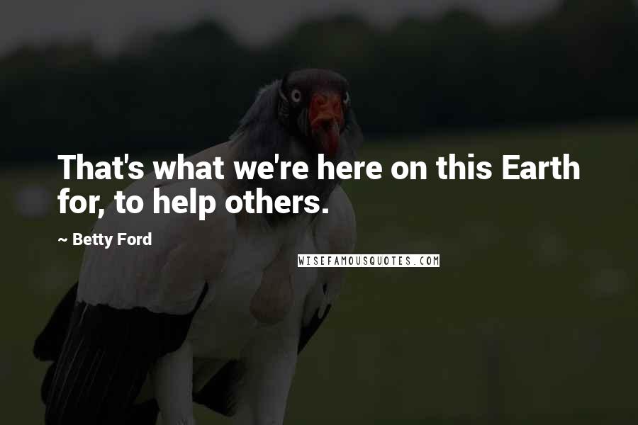 Betty Ford Quotes: That's what we're here on this Earth for, to help others.