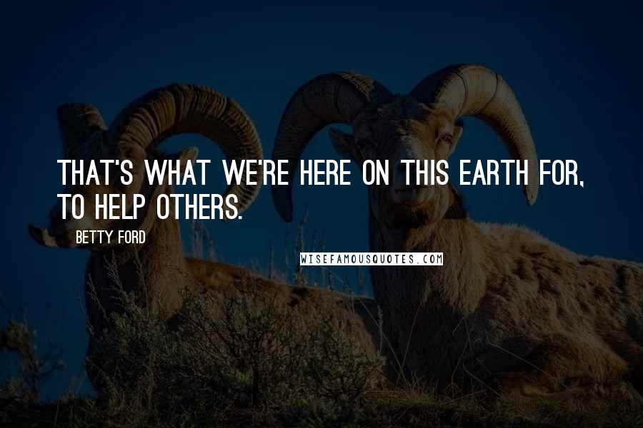 Betty Ford Quotes: That's what we're here on this Earth for, to help others.