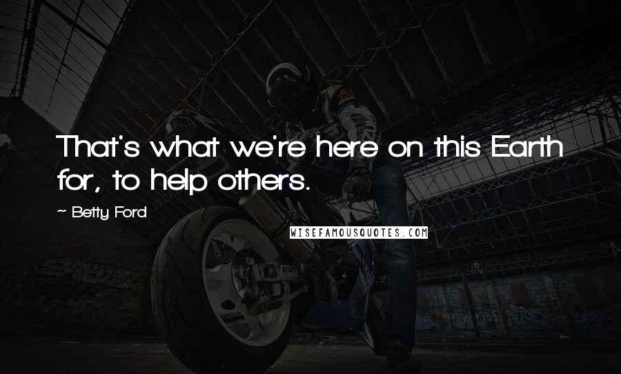 Betty Ford Quotes: That's what we're here on this Earth for, to help others.