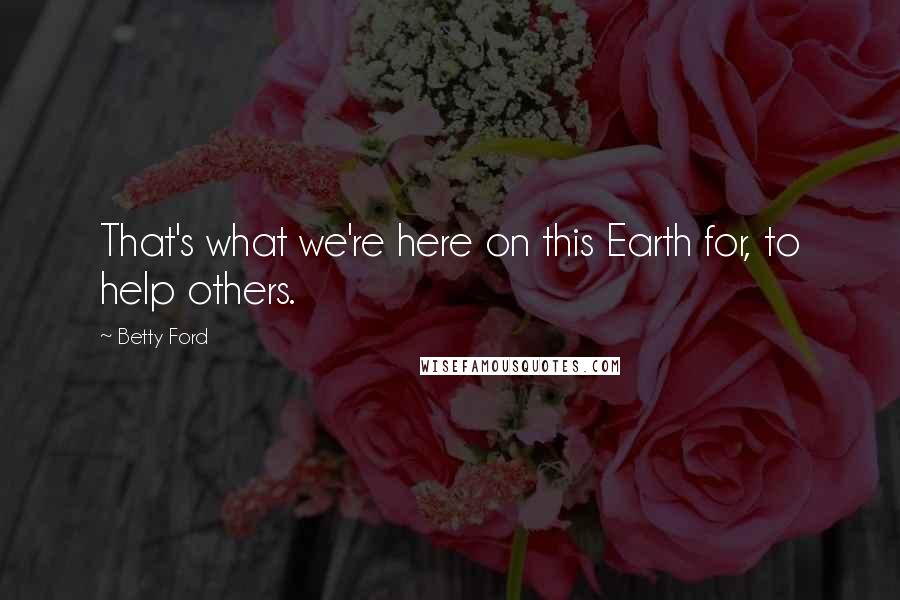 Betty Ford Quotes: That's what we're here on this Earth for, to help others.