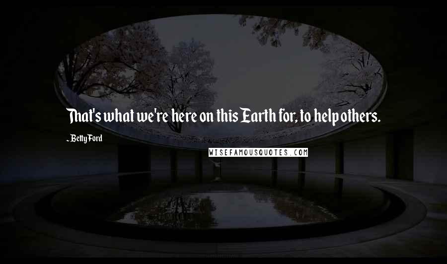 Betty Ford Quotes: That's what we're here on this Earth for, to help others.