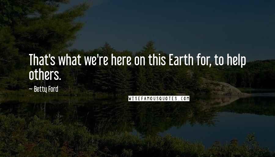 Betty Ford Quotes: That's what we're here on this Earth for, to help others.