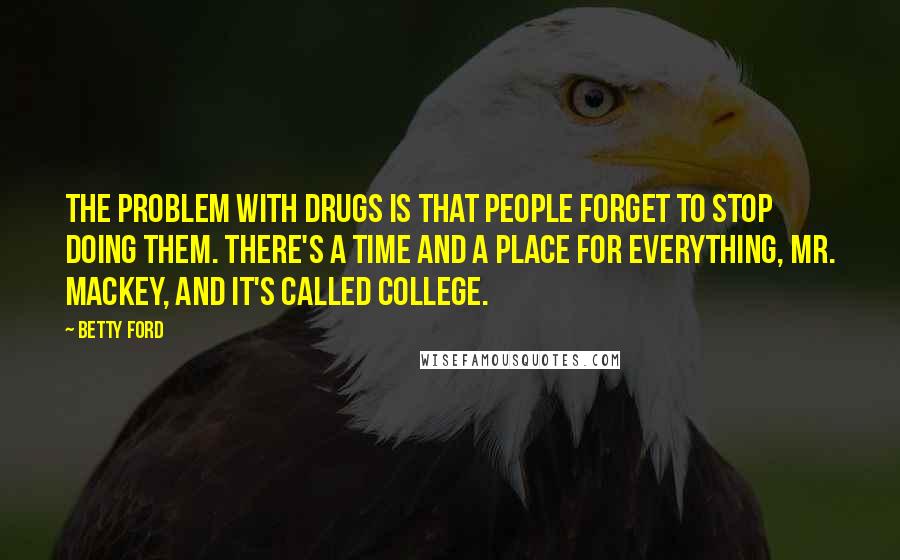 Betty Ford Quotes: The problem with drugs is that people forget to stop doing them. There's a time and a place for everything, Mr. Mackey, and it's called college.